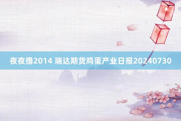 夜夜撸2014 瑞达期货鸡蛋产业日报20240730