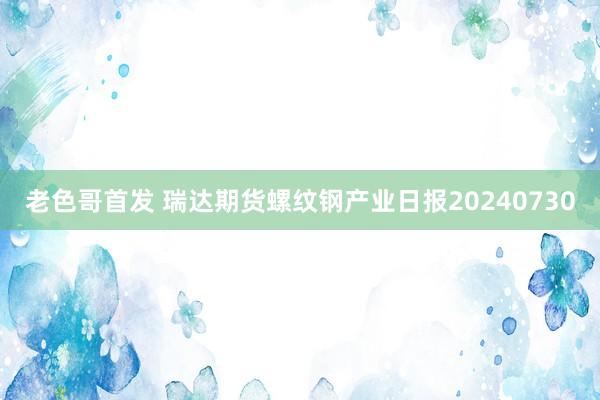 老色哥首发 瑞达期货螺纹钢产业日报20240730