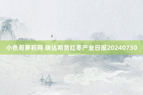 小色哥萝莉网 瑞达期货红枣产业日报20240730