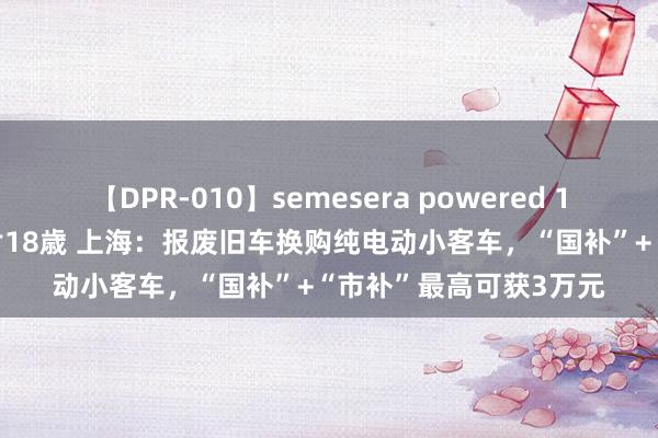 【DPR-010】semesera powered 10 ギャル女痴校生 リサ18歳 上海：报废旧车换购纯电动小客车，“国补”+“市补”最高可获3万元