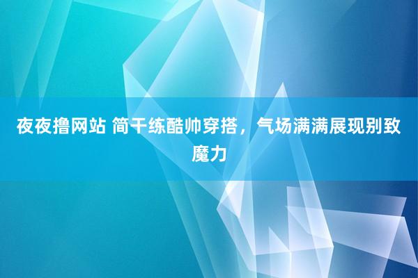 夜夜撸网站 简干练酷帅穿搭，气场满满展现别致魔力