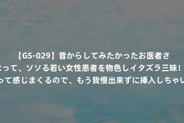 【GS-029】昔からしてみたかったお医者さんゴッコ ニセ医者になって、ソソる若い女性患者を物色しイタズラ三昧！パンツにシミまで作って感じまくるので、もう我慢出来ずに挿入しちゃいました。ああ、昔から憧れていたお医者さんゴッコをついに達成！ 穿得“清凉”，一定要露？不！穿搭妙手的诀窍，好崇高啊