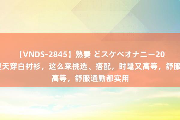 【VNDS-2845】熟妻 どスケベオナニー20連発！！ 夏天穿白衬衫，这么来挑选、搭配，时髦又高等，舒服通勤都实用