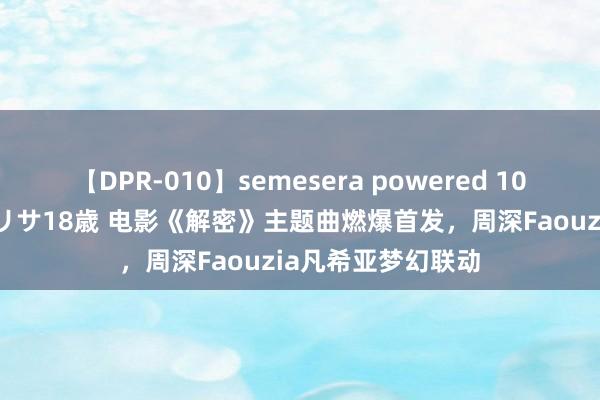 【DPR-010】semesera powered 10 ギャル女痴校生 リサ18歳 电影《解密》主题曲燃爆首发，周深Faouzia凡希亚梦幻联动