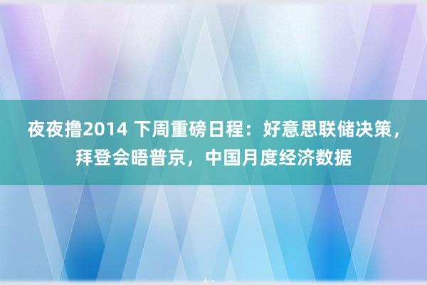 夜夜撸2014 下周重磅日程：好意思联储决策，拜登会晤普京，中国月度经济数据