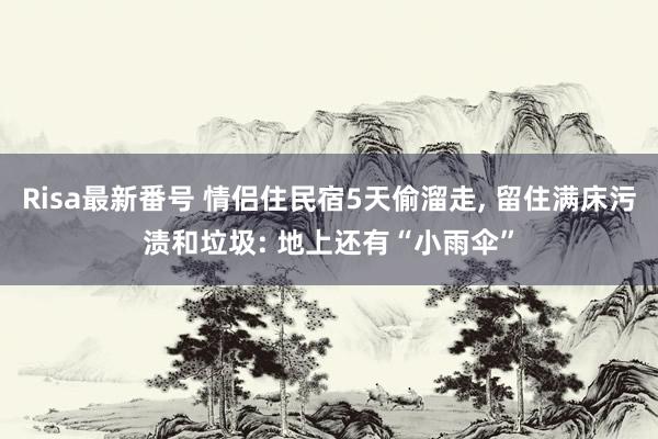 Risa最新番号 情侣住民宿5天偷溜走, 留住满床污渍和垃圾: 地上还有“小雨伞”