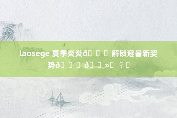 laosege 夏季炎炎?解锁避暑新姿势??‍♀️