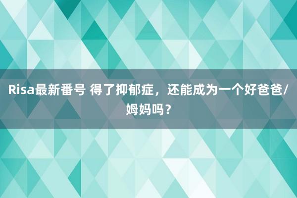 Risa最新番号 得了抑郁症，还能成为一个好爸爸/姆妈吗？