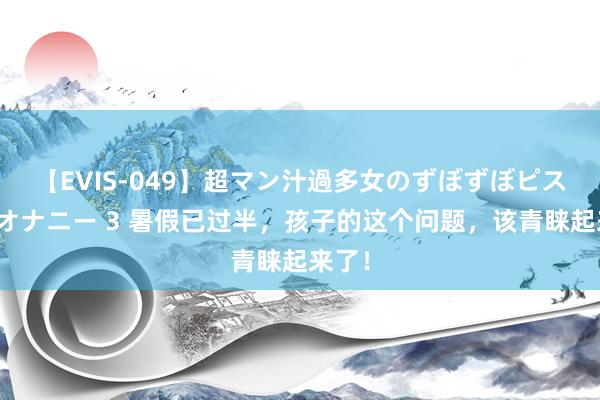 【EVIS-049】超マン汁過多女のずぼずぼピストンオナニー 3 暑假已过半，孩子的这个问题，该青睐起来了！