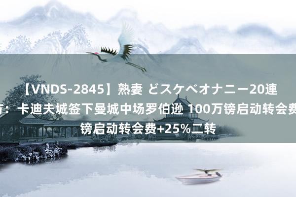 【VNDS-2845】熟妻 どスケベオナニー20連発！！ 官方：卡迪夫城签下曼城中场罗伯逊 100万镑启动转会费+25%二转