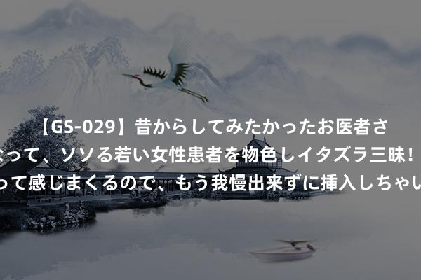 【GS-029】昔からしてみたかったお医者さんゴッコ ニセ医者になって、ソソる若い女性患者を物色しイタズラ三昧！パンツにシミまで作って感じまくるので、もう我慢出来ずに挿入しちゃいました。ああ、昔から憧れていたお医者さんゴッコをついに達成！ 西洋回避！这即是中国版星链：发1.5万颗卫星 手机直连