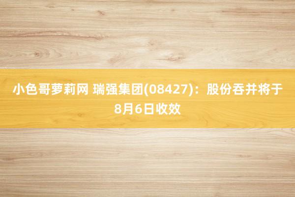 小色哥萝莉网 瑞强集团(08427)：股份吞并将于8月6日收效