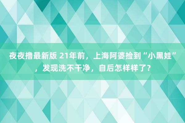 夜夜撸最新版 21年前，上海阿婆捡到“小黑娃”，发现洗不干净，自后怎样样了？