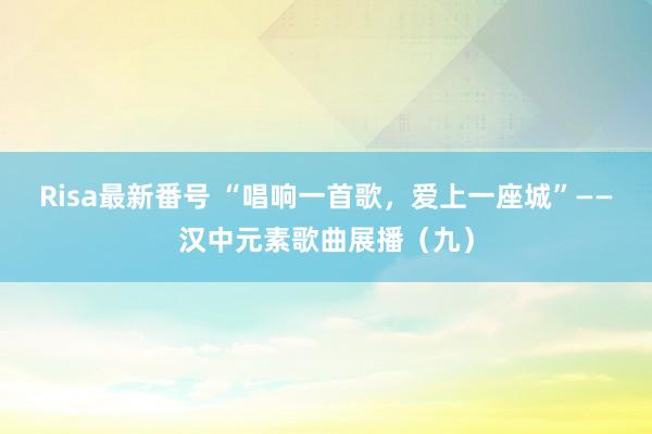 Risa最新番号 “唱响一首歌，爱上一座城”——汉中元素歌曲展播（九）