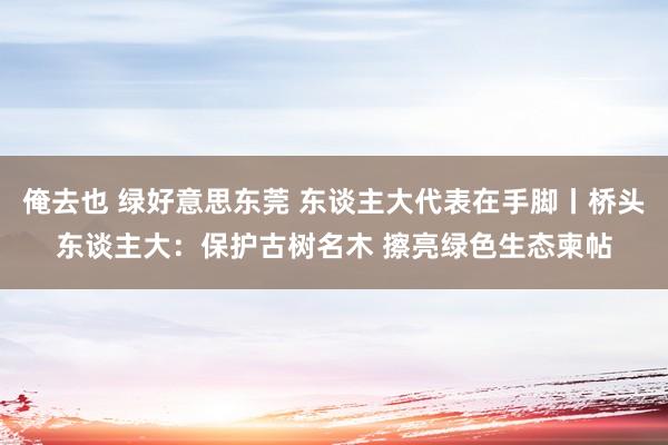 俺去也 绿好意思东莞 东谈主大代表在手脚丨桥头东谈主大：保护古树名木 擦亮绿色生态柬帖