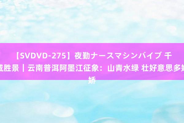 【SVDVD-275】夜勤ナースマシンバイブ 千城胜景｜云南普洱阿墨江征象：山青水绿 壮好意思多娇