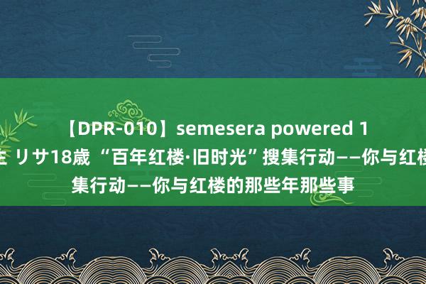 【DPR-010】semesera powered 10 ギャル女痴校生 リサ18歳 “百年红楼·旧时光”搜集行动——你与红楼的那些年那些事