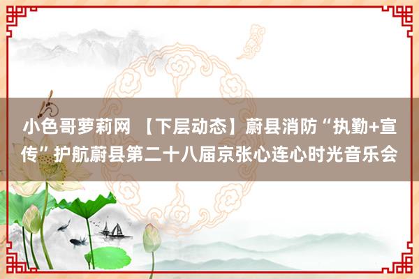 小色哥萝莉网 【下层动态】蔚县消防“执勤+宣传”护航蔚县第二十八届京张心连心时光音乐会