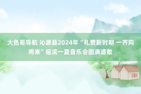 大色哥导航 沁源县2024年“礼赞新时期 一齐向将来”摇滚一夏音乐会圆满遣散