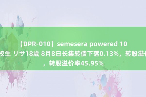 【DPR-010】semesera powered 10 ギャル女痴校生 リサ18歳 8月8日长集转债下落0.13%，转股溢价率45.95%