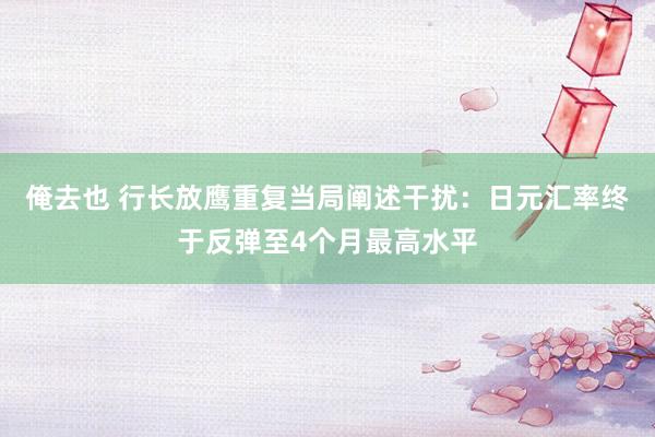 俺去也 行长放鹰重复当局阐述干扰：日元汇率终于反弹至4个月最高水平