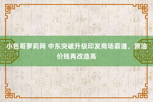 小色哥萝莉网 中东突破升级印发商场霸道，原油价钱再改造高