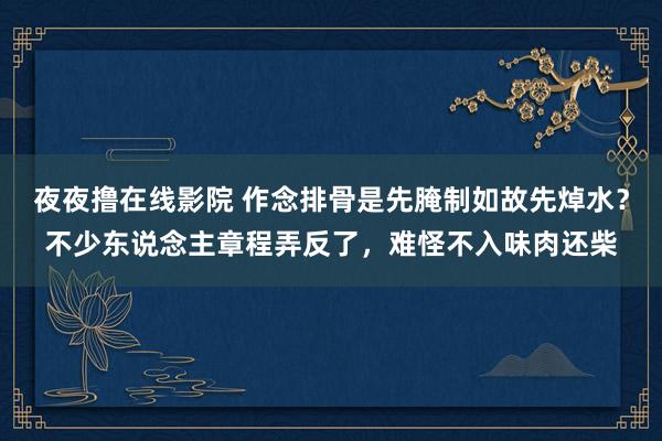 夜夜撸在线影院 作念排骨是先腌制如故先焯水？不少东说念主章程弄反了，难怪不入味肉还柴