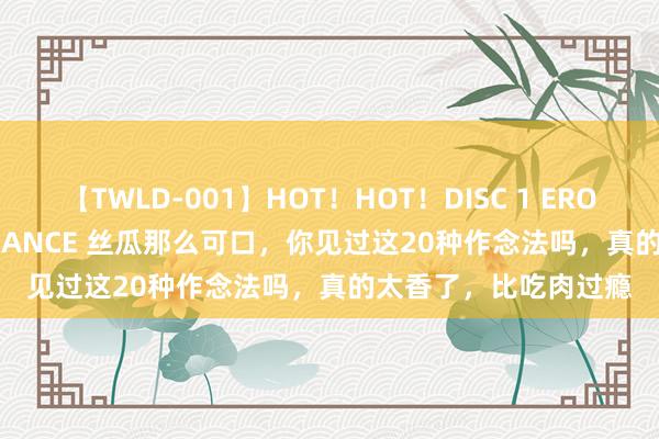 【TWLD-001】HOT！HOT！DISC 1 ERO-BODY BURNING DANCE 丝瓜那么可口，你见过这20种作念法吗，真的太香了，比吃肉过瘾