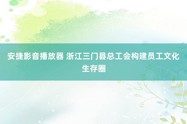 安捷影音播放器 浙江三门县总工会构建员工文化生存圈