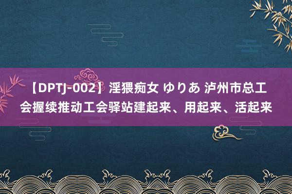 【DPTJ-002】淫猥痴女 ゆりあ 泸州市总工会握续推动工会驿站建起来、用起来、活起来