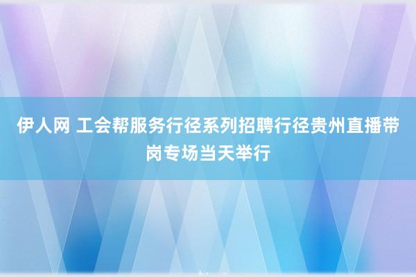 伊人网 工会帮服务行径系列招聘行径贵州直播带岗专场当天举行