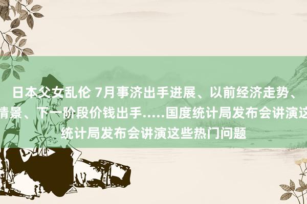 日本父女乱伦 7月事济出手进展、以前经济走势、房地产复原情景、下一阶段价钱出手.....国度统计局发布会讲演这些热门问题