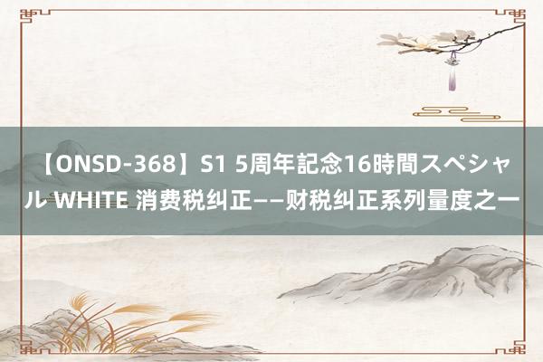 【ONSD-368】S1 5周年記念16時間スペシャル WHITE 消费税纠正——财税纠正系列量度之一