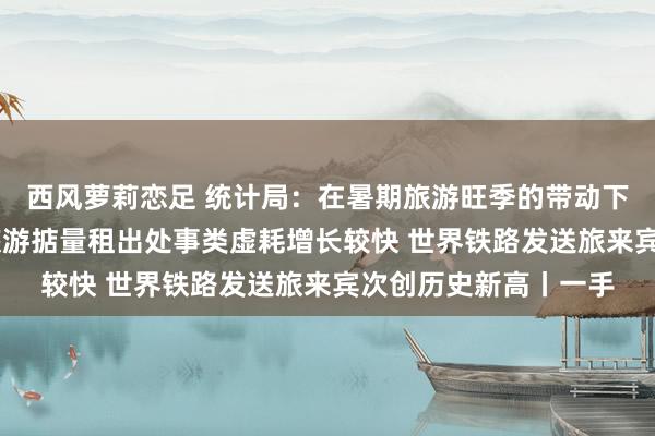 西风萝莉恋足 统计局：在暑期旅游旺季的带动下 交通出行处事类、旅游掂量租出处事类虚耗增长较快 世界铁路发送旅来宾次创历史新高丨一手