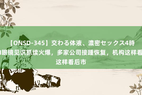 【ONSD-345】交わる体液、濃密セックス4時間 AI眼镜见识抓续火爆，多家公司接踵恢复，机构这样看后市