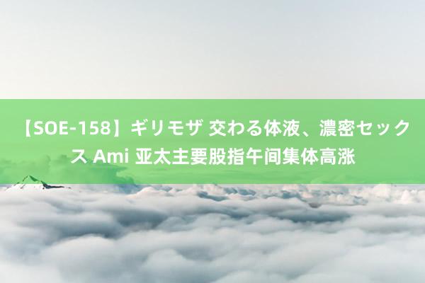 【SOE-158】ギリモザ 交わる体液、濃密セックス Ami 亚太主要股指午间集体高涨