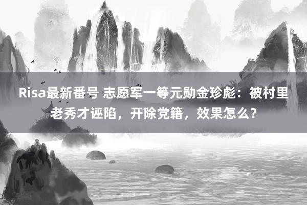 Risa最新番号 志愿军一等元勋金珍彪：被村里老秀才诬陷，开除党籍，效果怎么？