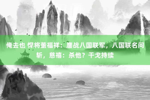 俺去也 悍将董福祥：鏖战八国联军，八国联名问斩，慈禧：杀他？干戈持续