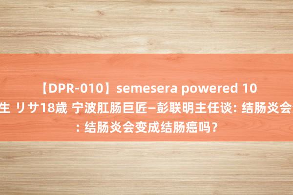 【DPR-010】semesera powered 10 ギャル女痴校生 リサ18歳 宁波肛肠巨匠—彭联明主任谈: 结肠炎会变成结肠癌吗？