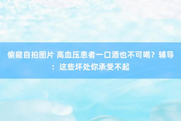 偷窥自拍图片 高血压患者一口酒也不可喝？辅导：这些坏处你承受不起