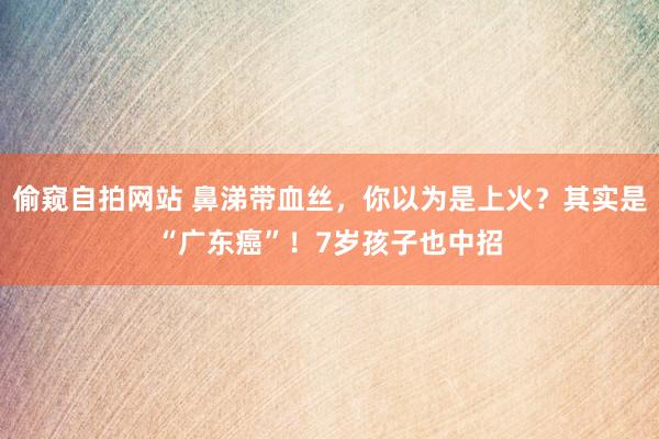 偷窥自拍网站 鼻涕带血丝，你以为是上火？其实是“广东癌”！7岁孩子也中招