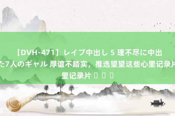 【DVH-471】レイプ中出し 5 理不尽に中出しされた7人のギャル 厚谊不踏实，推选望望这些心里记录片 ​​​