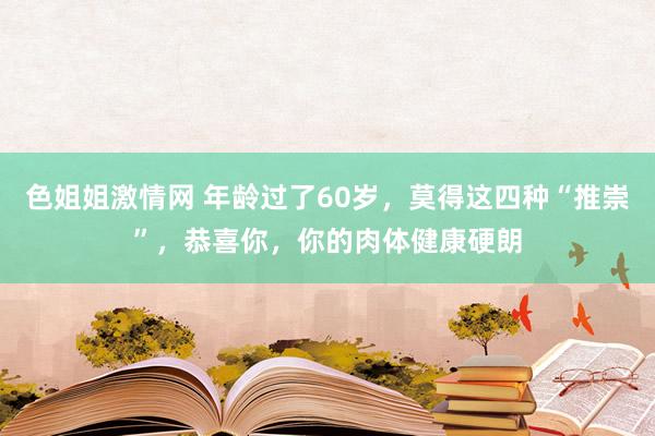 色姐姐激情网 年龄过了60岁，莫得这四种“推崇”，恭喜你，你的肉体健康硬朗