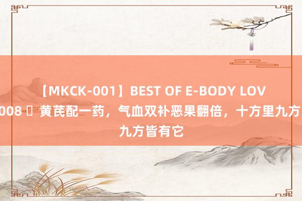 【MKCK-001】BEST OF E-BODY LOVERS 2008 ​黄芪配一药，气血双补恶果翻倍，十方里九方皆有它