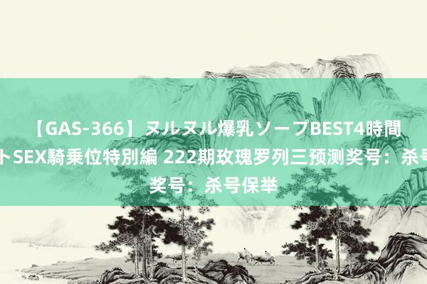 【GAS-366】ヌルヌル爆乳ソープBEST4時間 マットSEX騎乗位特別編 222期玫瑰罗列三预测奖号：杀号保举