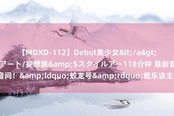 【MDXD-112】Debut美少女</a>2005-02-15スタイルアート/妄想族&$スタイルアー118分钟 最新音问！&ldquo;蛟龙号&rdquo;载东谈主潜水器将开展5次下潜功课