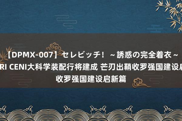 【DPMX-007】セレビッチ！～誘惑の完全着衣～ KAORI CENI大科学装配行将建成 芒刃出鞘收罗强国建设启新篇