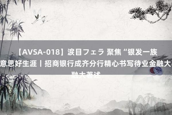 【AVSA-018】涙目フェラ 聚焦“银发一族”好意思好生涯丨招商银行成齐分行精心书写待业金融大著述