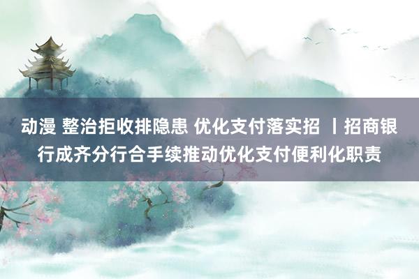 动漫 整治拒收排隐患 优化支付落实招 丨招商银行成齐分行合手续推动优化支付便利化职责