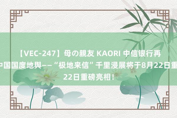 【VEC-247】母の親友 KAORI 中信银行再度联袂中国国度地舆——“极地来信”千里浸展将于8月22日重磅亮相！